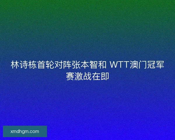 林诗栋首轮对阵张本智和 WTT澳门冠军赛激战在即 林诗栋首轮对阵张本智和 WTT澳门冠军赛激战在即