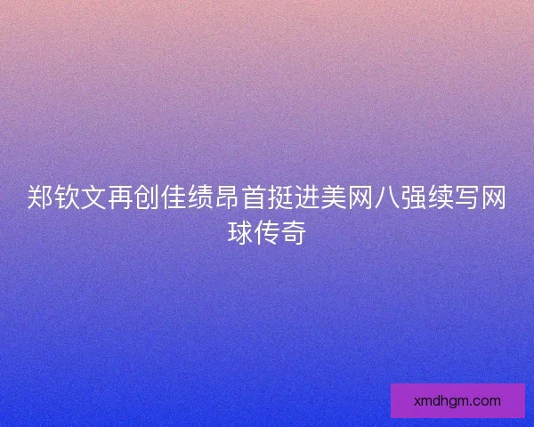 郑钦文再创佳绩昂首挺进美网八强续写网球传奇