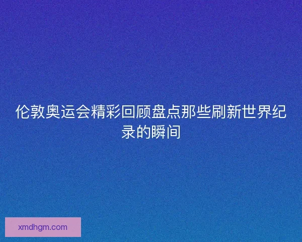 伦敦奥运会精彩回顾盘点那些刷新世界纪录的瞬间