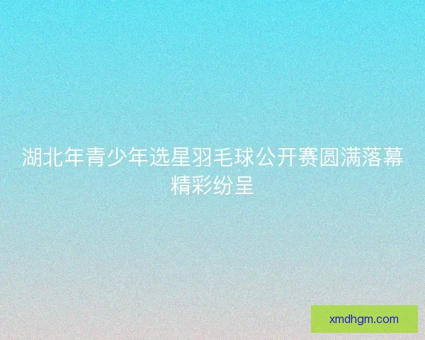 湖北年青少年选星羽毛球公开赛圆满落幕精彩纷呈