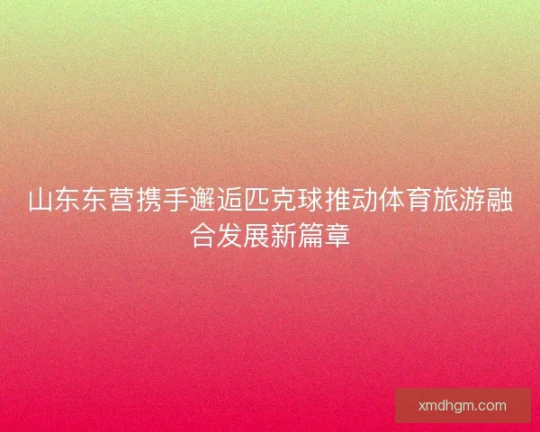 山东东营携手邂逅匹克球推动体育旅游融合发展新篇章 山东东营携手邂逅匹克球推动体育旅游融合发展新篇章
