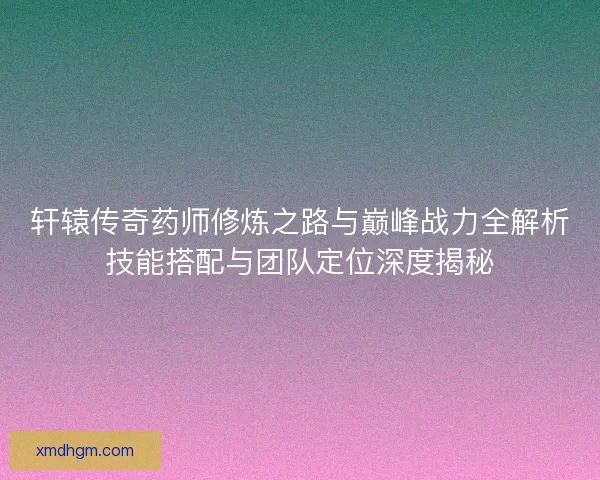轩辕传奇药师修炼之路与巅峰战力全解析技能搭配与团队定位深度揭秘