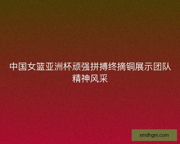 中国女篮亚洲杯顽强拼搏终摘铜展示团队精神风采