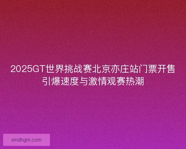 2025GT世界挑战赛北京亦庄站门票开售引爆速度与激情观赛热潮 2025GT世界挑战赛北京亦庄站门票开售引爆速度与激情观赛热潮
