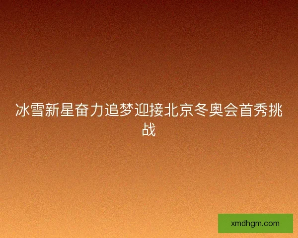 冰雪新星奋力追梦迎接北京冬奥会首秀挑战 冰雪新星奋力追梦迎接北京冬奥会首秀挑战