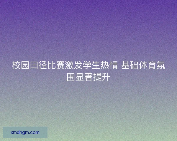 校园田径比赛激发学生热情 基础体育氛围显著提升 校园田径比赛激发学生热情 基础体育氛围显著提升