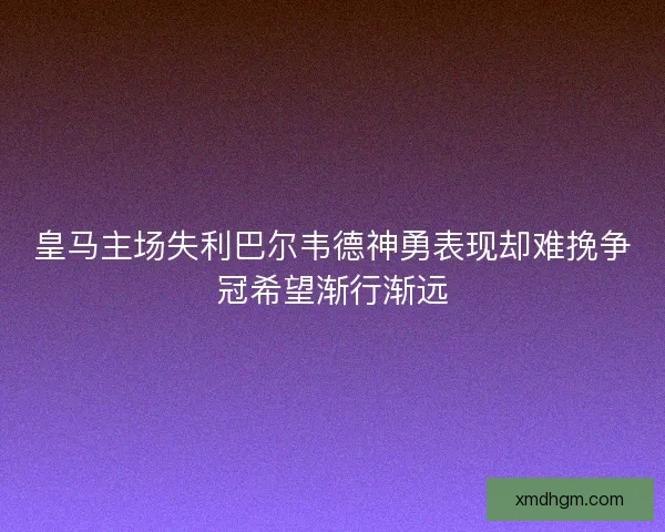皇马主场失利巴尔韦德神勇表现却难挽争冠希望渐行渐远 皇马主场失利巴尔韦德神勇表现却难挽争冠希望渐行渐远