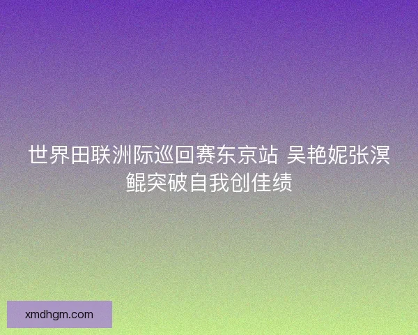 世界田联洲际巡回赛东京站 吴艳妮张溟鲲突破自我创佳绩 世界田联洲际巡回赛东京站 吴艳妮张溟鲲突破自我创佳绩