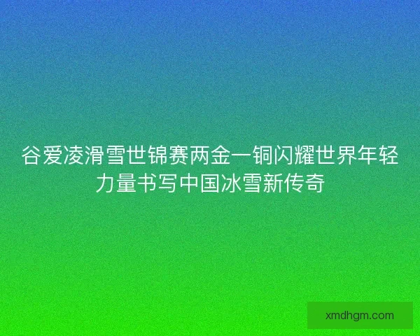 谷爱凌滑雪世锦赛两金一铜闪耀世界年轻力量书写中国冰雪新传奇