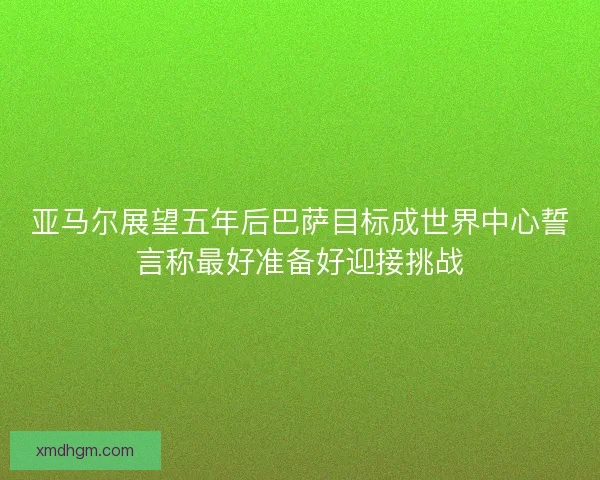 亚马尔展望五年后巴萨目标成世界中心誓言称最好准备好迎接挑战