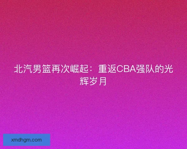 北汽男篮再次崛起：重返CBA强队的光辉岁月