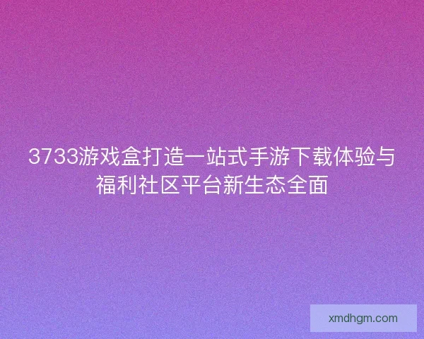 3733游戏盒打造一站式手游下载体验与福利社区平台新生态全面