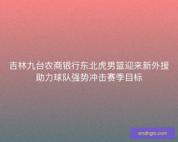 吉林九台农商银行东北虎男篮迎来新外援助力球队强势冲击赛季目标 吉林九台农商银行东北虎男篮迎来新外援助力球队强势冲击赛季目标