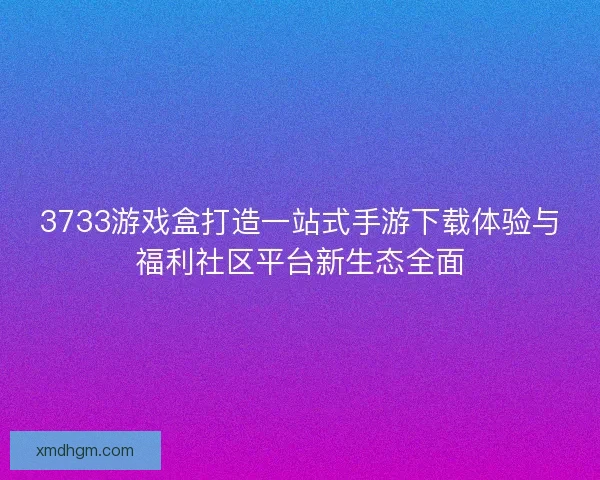 3733游戏盒打造一站式手游下载体验与福利社区平台新生态全面 3733游戏盒打造一站式手游下载体验与福利社区平台新生态全面